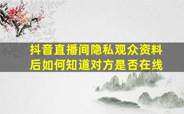 抖音直播间隐私观众资料后如何知道对方是否在线