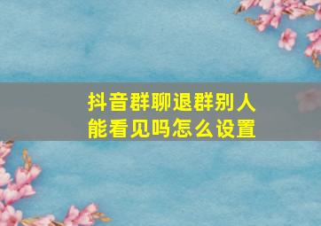 抖音群聊退群别人能看见吗怎么设置