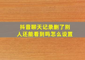 抖音聊天记录删了别人还能看到吗怎么设置