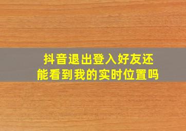 抖音退出登入好友还能看到我的实时位置吗