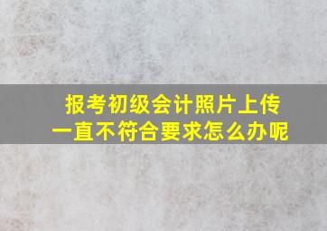 报考初级会计照片上传一直不符合要求怎么办呢