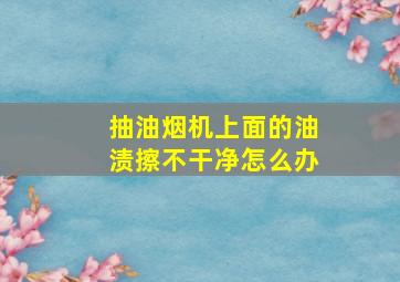 抽油烟机上面的油渍擦不干净怎么办