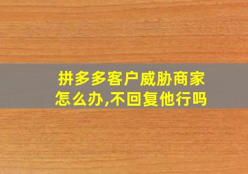 拼多多客户威胁商家怎么办,不回复他行吗