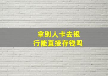 拿别人卡去银行能直接存钱吗