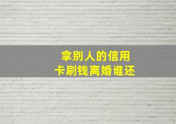 拿别人的信用卡刷钱离婚谁还