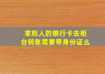 拿别人的银行卡去柜台转账需要带身份证么