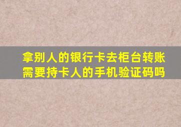 拿别人的银行卡去柜台转账需要持卡人的手机验证码吗