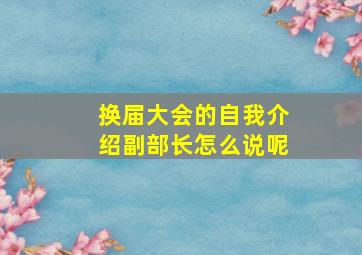 换届大会的自我介绍副部长怎么说呢