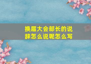 换届大会部长的说辞怎么说呢怎么写