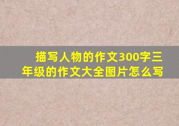 描写人物的作文300字三年级的作文大全图片怎么写