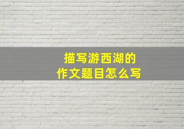 描写游西湖的作文题目怎么写