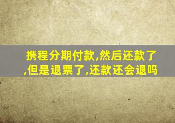 携程分期付款,然后还款了,但是退票了,还款还会退吗