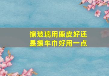 擦玻璃用鹿皮好还是擦车巾好用一点