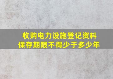 收购电力设施登记资料保存期限不得少于多少年