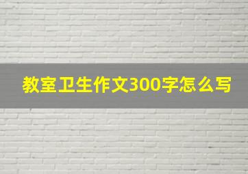 教室卫生作文300字怎么写