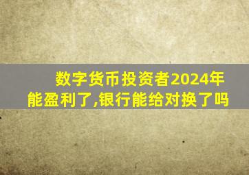 数字货币投资者2024年能盈利了,银行能给对换了吗