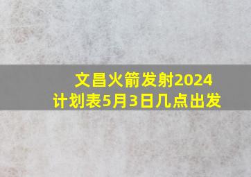 文昌火箭发射2024计划表5月3日几点出发