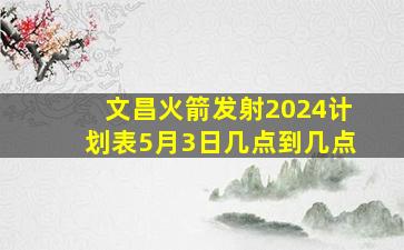 文昌火箭发射2024计划表5月3日几点到几点