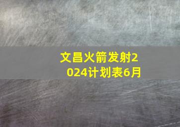 文昌火箭发射2024计划表6月