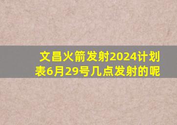 文昌火箭发射2024计划表6月29号几点发射的呢