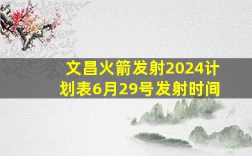 文昌火箭发射2024计划表6月29号发射时间