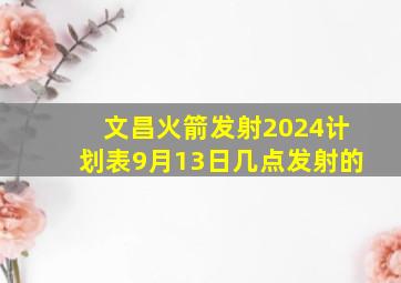 文昌火箭发射2024计划表9月13日几点发射的