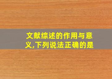 文献综述的作用与意义,下列说法正确的是