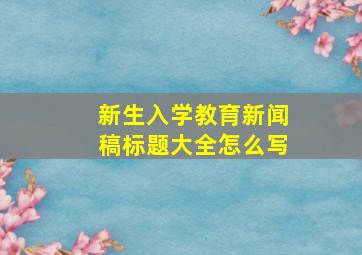 新生入学教育新闻稿标题大全怎么写