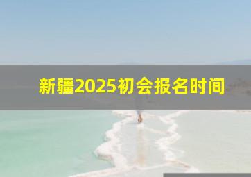 新疆2025初会报名时间