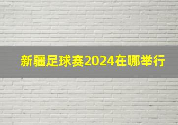 新疆足球赛2024在哪举行