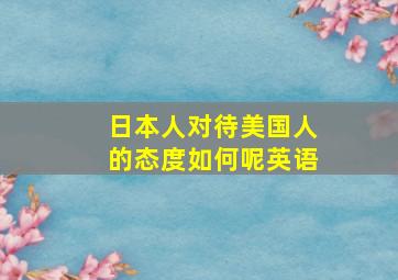 日本人对待美国人的态度如何呢英语