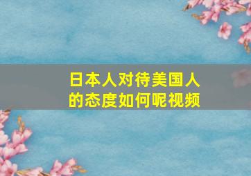 日本人对待美国人的态度如何呢视频