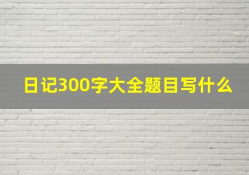 日记300字大全题目写什么