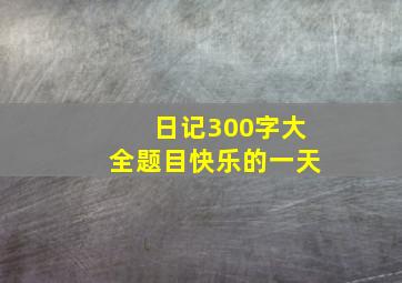 日记300字大全题目快乐的一天