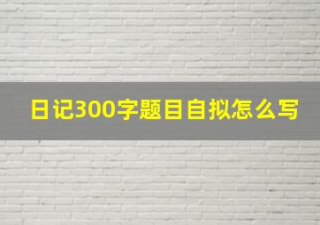 日记300字题目自拟怎么写