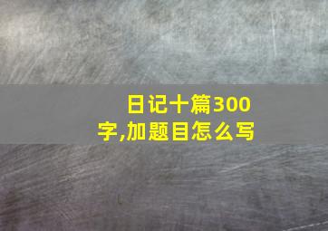 日记十篇300字,加题目怎么写