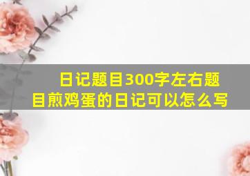 日记题目300字左右题目煎鸡蛋的日记可以怎么写