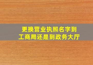 更换营业执照名字到工商局还是到政务大厅