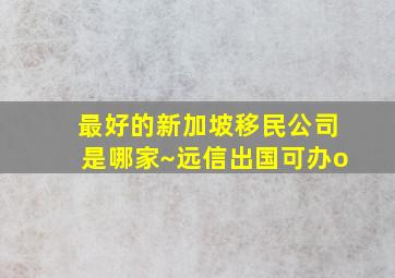 最好的新加坡移民公司是哪家~远信出国可办o