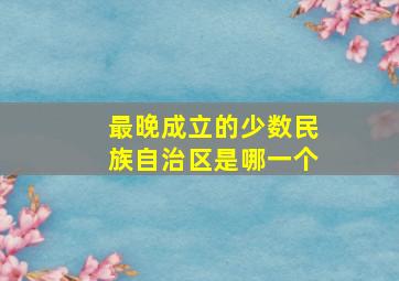 最晚成立的少数民族自治区是哪一个