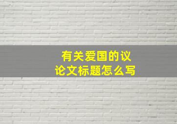 有关爱国的议论文标题怎么写