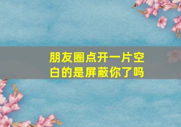 朋友圈点开一片空白的是屏蔽你了吗