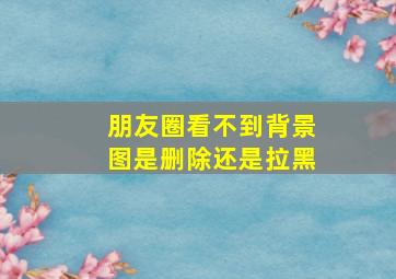 朋友圈看不到背景图是删除还是拉黑