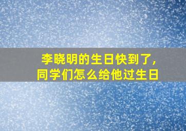 李晓明的生日快到了,同学们怎么给他过生日