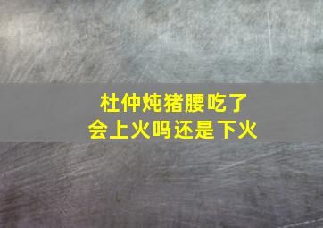 杜仲炖猪腰吃了会上火吗还是下火