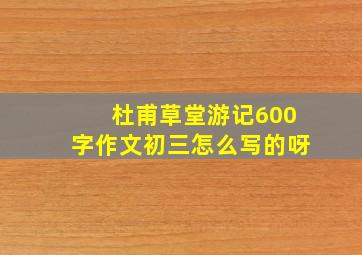 杜甫草堂游记600字作文初三怎么写的呀