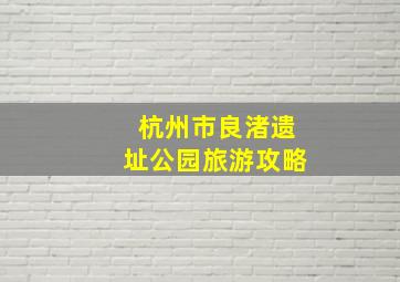 杭州市良渚遗址公园旅游攻略