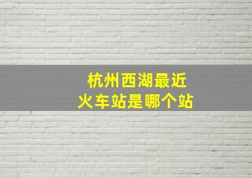 杭州西湖最近火车站是哪个站