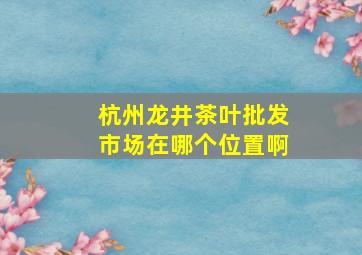 杭州龙井茶叶批发市场在哪个位置啊