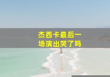 杰西卡最后一场演出哭了吗